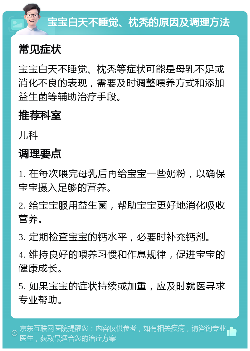 宝宝白天不睡觉、枕秃的原因及调理方法 常见症状 宝宝白天不睡觉、枕秃等症状可能是母乳不足或消化不良的表现，需要及时调整喂养方式和添加益生菌等辅助治疗手段。 推荐科室 儿科 调理要点 1. 在每次喂完母乳后再给宝宝一些奶粉，以确保宝宝摄入足够的营养。 2. 给宝宝服用益生菌，帮助宝宝更好地消化吸收营养。 3. 定期检查宝宝的钙水平，必要时补充钙剂。 4. 维持良好的喂养习惯和作息规律，促进宝宝的健康成长。 5. 如果宝宝的症状持续或加重，应及时就医寻求专业帮助。