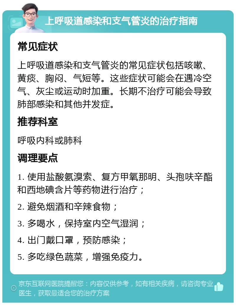 上呼吸道感染和支气管炎的治疗指南 常见症状 上呼吸道感染和支气管炎的常见症状包括咳嗽、黄痰、胸闷、气短等。这些症状可能会在遇冷空气、灰尘或运动时加重。长期不治疗可能会导致肺部感染和其他并发症。 推荐科室 呼吸内科或肺科 调理要点 1. 使用盐酸氨溴索、复方甲氧那明、头孢呋辛酯和西地碘含片等药物进行治疗； 2. 避免烟酒和辛辣食物； 3. 多喝水，保持室内空气湿润； 4. 出门戴口罩，预防感染； 5. 多吃绿色蔬菜，增强免疫力。