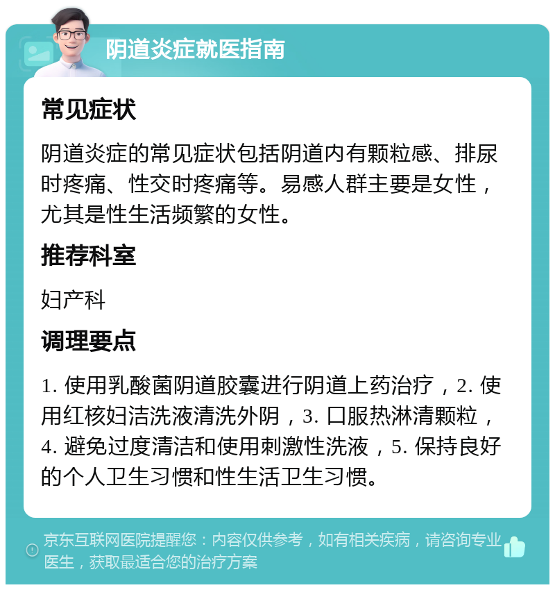 阴道炎症就医指南 常见症状 阴道炎症的常见症状包括阴道内有颗粒感、排尿时疼痛、性交时疼痛等。易感人群主要是女性，尤其是性生活频繁的女性。 推荐科室 妇产科 调理要点 1. 使用乳酸菌阴道胶囊进行阴道上药治疗，2. 使用红核妇洁洗液清洗外阴，3. 口服热淋清颗粒，4. 避免过度清洁和使用刺激性洗液，5. 保持良好的个人卫生习惯和性生活卫生习惯。