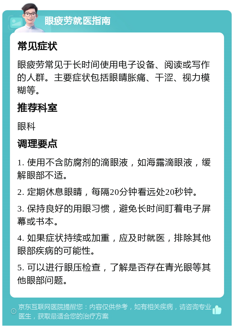 眼疲劳就医指南 常见症状 眼疲劳常见于长时间使用电子设备、阅读或写作的人群。主要症状包括眼睛胀痛、干涩、视力模糊等。 推荐科室 眼科 调理要点 1. 使用不含防腐剂的滴眼液，如海露滴眼液，缓解眼部不适。 2. 定期休息眼睛，每隔20分钟看远处20秒钟。 3. 保持良好的用眼习惯，避免长时间盯着电子屏幕或书本。 4. 如果症状持续或加重，应及时就医，排除其他眼部疾病的可能性。 5. 可以进行眼压检查，了解是否存在青光眼等其他眼部问题。