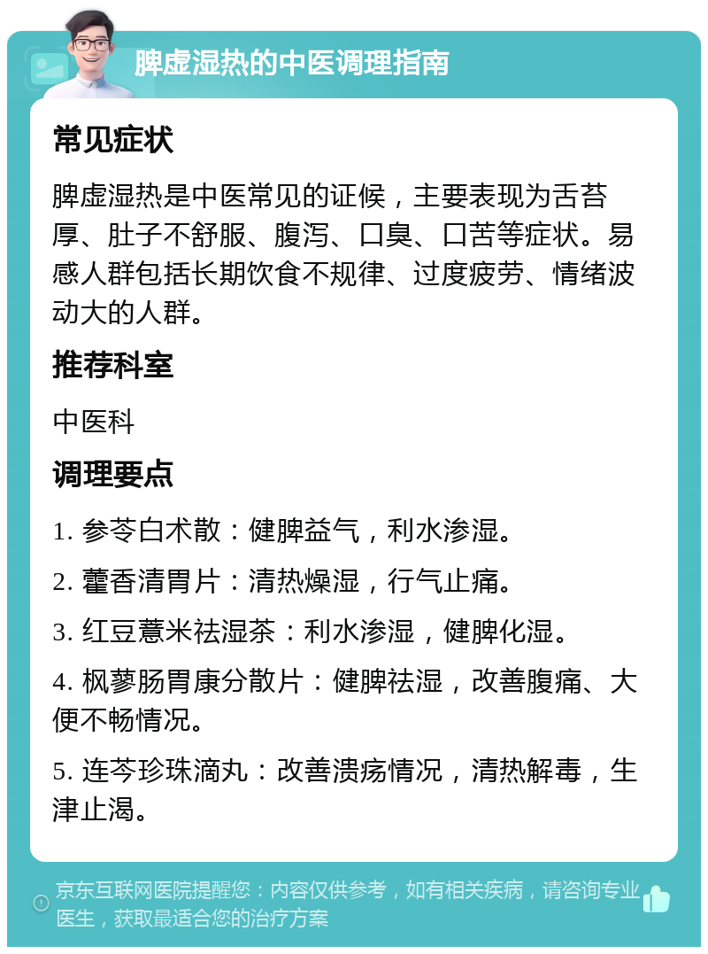 脾虚湿热的中医调理指南 常见症状 脾虚湿热是中医常见的证候，主要表现为舌苔厚、肚子不舒服、腹泻、口臭、口苦等症状。易感人群包括长期饮食不规律、过度疲劳、情绪波动大的人群。 推荐科室 中医科 调理要点 1. 参苓白术散：健脾益气，利水渗湿。 2. 藿香清胃片：清热燥湿，行气止痛。 3. 红豆薏米祛湿茶：利水渗湿，健脾化湿。 4. 枫蓼肠胃康分散片：健脾祛湿，改善腹痛、大便不畅情况。 5. 连芩珍珠滴丸：改善溃疡情况，清热解毒，生津止渴。