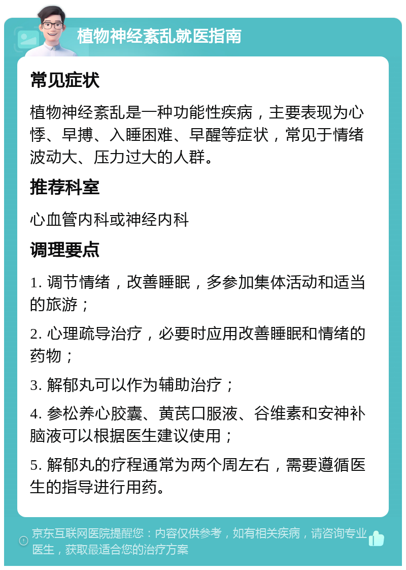 植物神经紊乱就医指南 常见症状 植物神经紊乱是一种功能性疾病，主要表现为心悸、早搏、入睡困难、早醒等症状，常见于情绪波动大、压力过大的人群。 推荐科室 心血管内科或神经内科 调理要点 1. 调节情绪，改善睡眠，多参加集体活动和适当的旅游； 2. 心理疏导治疗，必要时应用改善睡眠和情绪的药物； 3. 解郁丸可以作为辅助治疗； 4. 参松养心胶囊、黄芪口服液、谷维素和安神补脑液可以根据医生建议使用； 5. 解郁丸的疗程通常为两个周左右，需要遵循医生的指导进行用药。