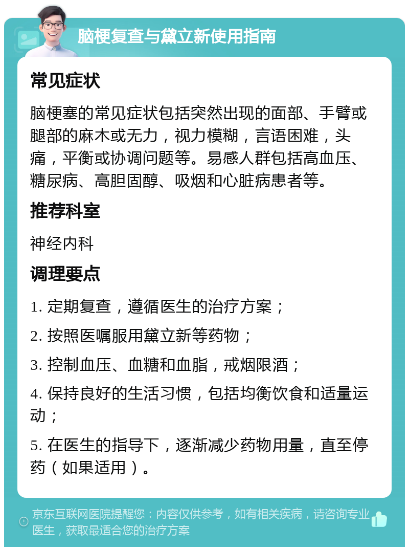 脑梗复查与黛立新使用指南 常见症状 脑梗塞的常见症状包括突然出现的面部、手臂或腿部的麻木或无力，视力模糊，言语困难，头痛，平衡或协调问题等。易感人群包括高血压、糖尿病、高胆固醇、吸烟和心脏病患者等。 推荐科室 神经内科 调理要点 1. 定期复查，遵循医生的治疗方案； 2. 按照医嘱服用黛立新等药物； 3. 控制血压、血糖和血脂，戒烟限酒； 4. 保持良好的生活习惯，包括均衡饮食和适量运动； 5. 在医生的指导下，逐渐减少药物用量，直至停药（如果适用）。