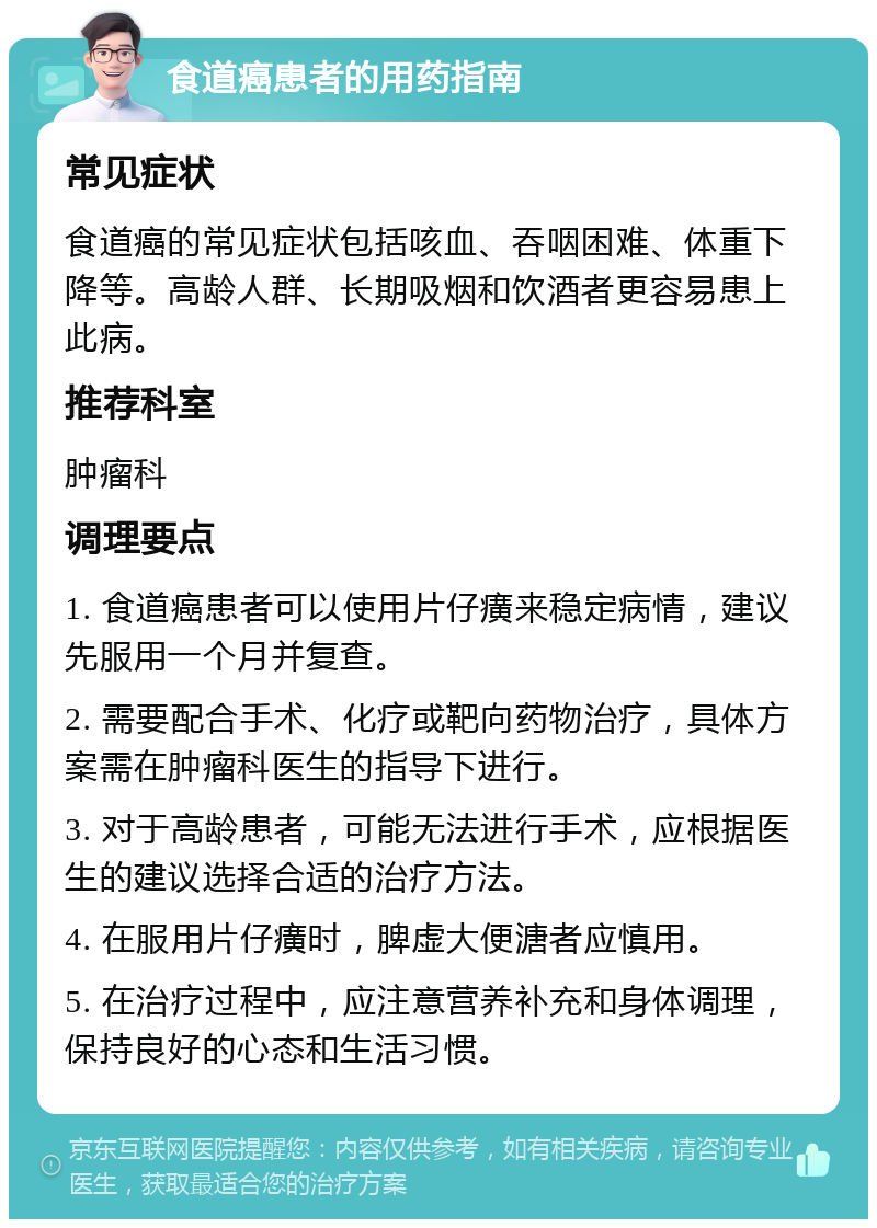 食道癌患者的用药指南 常见症状 食道癌的常见症状包括咳血、吞咽困难、体重下降等。高龄人群、长期吸烟和饮酒者更容易患上此病。 推荐科室 肿瘤科 调理要点 1. 食道癌患者可以使用片仔癀来稳定病情，建议先服用一个月并复查。 2. 需要配合手术、化疗或靶向药物治疗，具体方案需在肿瘤科医生的指导下进行。 3. 对于高龄患者，可能无法进行手术，应根据医生的建议选择合适的治疗方法。 4. 在服用片仔癀时，脾虚大便溏者应慎用。 5. 在治疗过程中，应注意营养补充和身体调理，保持良好的心态和生活习惯。