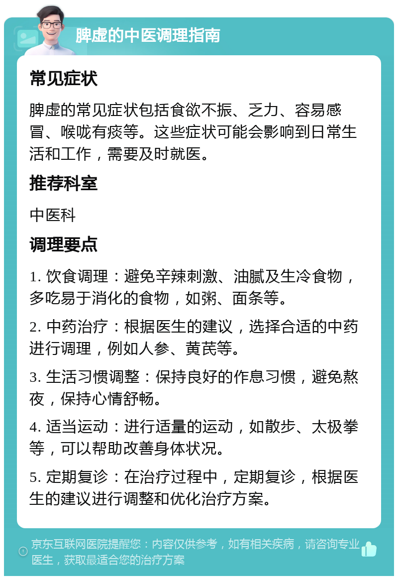 脾虚的中医调理指南 常见症状 脾虚的常见症状包括食欲不振、乏力、容易感冒、喉咙有痰等。这些症状可能会影响到日常生活和工作，需要及时就医。 推荐科室 中医科 调理要点 1. 饮食调理：避免辛辣刺激、油腻及生冷食物，多吃易于消化的食物，如粥、面条等。 2. 中药治疗：根据医生的建议，选择合适的中药进行调理，例如人参、黄芪等。 3. 生活习惯调整：保持良好的作息习惯，避免熬夜，保持心情舒畅。 4. 适当运动：进行适量的运动，如散步、太极拳等，可以帮助改善身体状况。 5. 定期复诊：在治疗过程中，定期复诊，根据医生的建议进行调整和优化治疗方案。