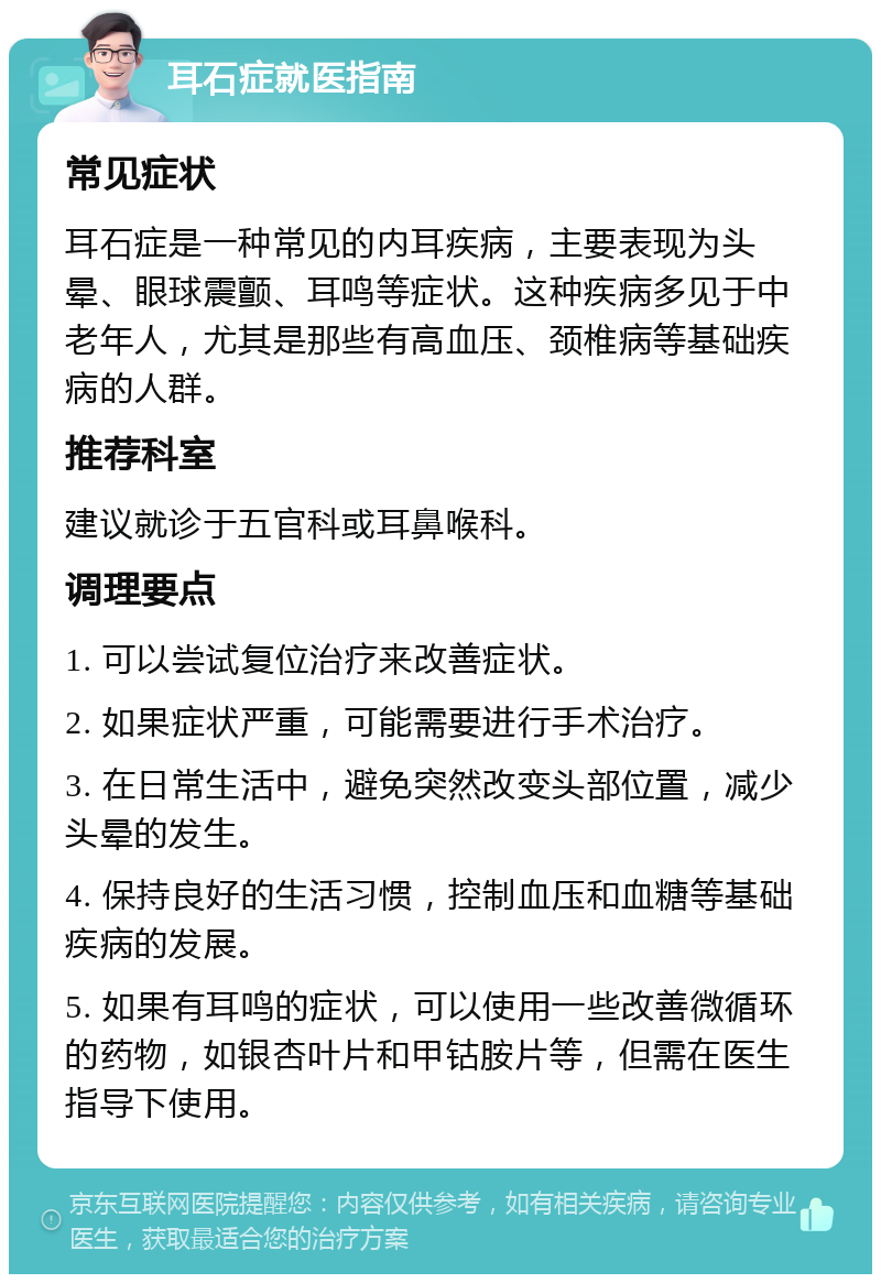 耳石症就医指南 常见症状 耳石症是一种常见的内耳疾病，主要表现为头晕、眼球震颤、耳鸣等症状。这种疾病多见于中老年人，尤其是那些有高血压、颈椎病等基础疾病的人群。 推荐科室 建议就诊于五官科或耳鼻喉科。 调理要点 1. 可以尝试复位治疗来改善症状。 2. 如果症状严重，可能需要进行手术治疗。 3. 在日常生活中，避免突然改变头部位置，减少头晕的发生。 4. 保持良好的生活习惯，控制血压和血糖等基础疾病的发展。 5. 如果有耳鸣的症状，可以使用一些改善微循环的药物，如银杏叶片和甲钴胺片等，但需在医生指导下使用。