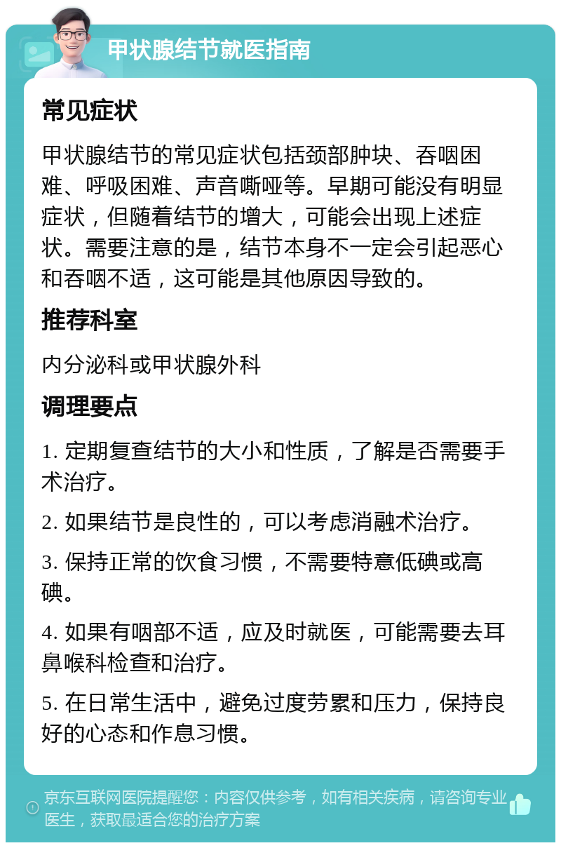 甲状腺结节就医指南 常见症状 甲状腺结节的常见症状包括颈部肿块、吞咽困难、呼吸困难、声音嘶哑等。早期可能没有明显症状，但随着结节的增大，可能会出现上述症状。需要注意的是，结节本身不一定会引起恶心和吞咽不适，这可能是其他原因导致的。 推荐科室 内分泌科或甲状腺外科 调理要点 1. 定期复查结节的大小和性质，了解是否需要手术治疗。 2. 如果结节是良性的，可以考虑消融术治疗。 3. 保持正常的饮食习惯，不需要特意低碘或高碘。 4. 如果有咽部不适，应及时就医，可能需要去耳鼻喉科检查和治疗。 5. 在日常生活中，避免过度劳累和压力，保持良好的心态和作息习惯。