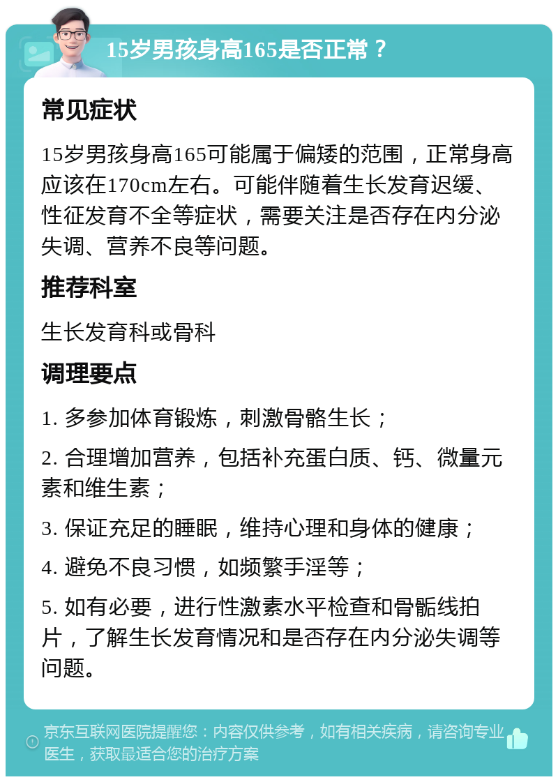 15岁男孩身高165是否正常？ 常见症状 15岁男孩身高165可能属于偏矮的范围，正常身高应该在170cm左右。可能伴随着生长发育迟缓、性征发育不全等症状，需要关注是否存在内分泌失调、营养不良等问题。 推荐科室 生长发育科或骨科 调理要点 1. 多参加体育锻炼，刺激骨骼生长； 2. 合理增加营养，包括补充蛋白质、钙、微量元素和维生素； 3. 保证充足的睡眠，维持心理和身体的健康； 4. 避免不良习惯，如频繁手淫等； 5. 如有必要，进行性激素水平检查和骨骺线拍片，了解生长发育情况和是否存在内分泌失调等问题。