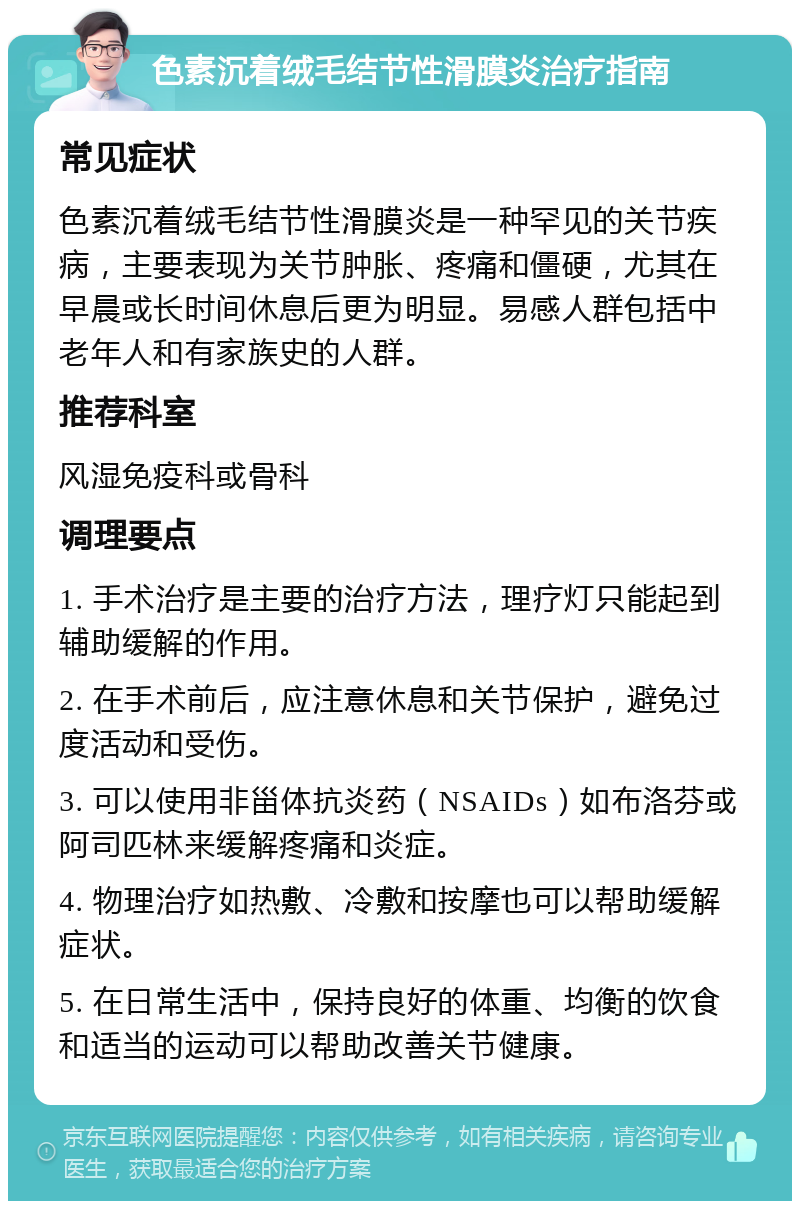 色素沉着绒毛结节性滑膜炎治疗指南 常见症状 色素沉着绒毛结节性滑膜炎是一种罕见的关节疾病，主要表现为关节肿胀、疼痛和僵硬，尤其在早晨或长时间休息后更为明显。易感人群包括中老年人和有家族史的人群。 推荐科室 风湿免疫科或骨科 调理要点 1. 手术治疗是主要的治疗方法，理疗灯只能起到辅助缓解的作用。 2. 在手术前后，应注意休息和关节保护，避免过度活动和受伤。 3. 可以使用非甾体抗炎药（NSAIDs）如布洛芬或阿司匹林来缓解疼痛和炎症。 4. 物理治疗如热敷、冷敷和按摩也可以帮助缓解症状。 5. 在日常生活中，保持良好的体重、均衡的饮食和适当的运动可以帮助改善关节健康。