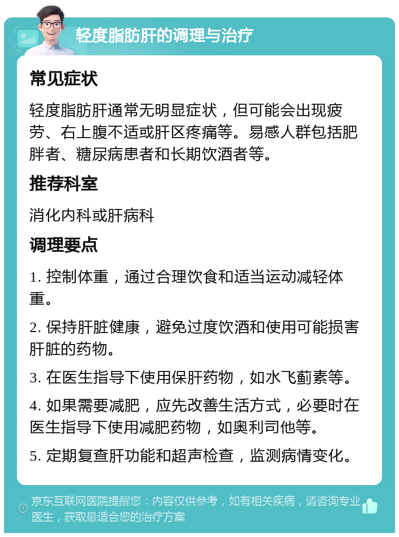 轻度脂肪肝的调理与治疗 常见症状 轻度脂肪肝通常无明显症状，但可能会出现疲劳、右上腹不适或肝区疼痛等。易感人群包括肥胖者、糖尿病患者和长期饮酒者等。 推荐科室 消化内科或肝病科 调理要点 1. 控制体重，通过合理饮食和适当运动减轻体重。 2. 保持肝脏健康，避免过度饮酒和使用可能损害肝脏的药物。 3. 在医生指导下使用保肝药物，如水飞蓟素等。 4. 如果需要减肥，应先改善生活方式，必要时在医生指导下使用减肥药物，如奥利司他等。 5. 定期复查肝功能和超声检查，监测病情变化。