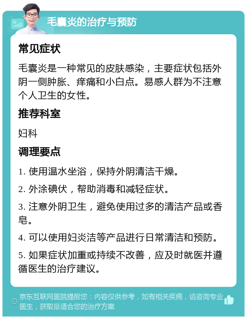 毛囊炎的治疗与预防 常见症状 毛囊炎是一种常见的皮肤感染，主要症状包括外阴一侧肿胀、痒痛和小白点。易感人群为不注意个人卫生的女性。 推荐科室 妇科 调理要点 1. 使用温水坐浴，保持外阴清洁干燥。 2. 外涂碘伏，帮助消毒和减轻症状。 3. 注意外阴卫生，避免使用过多的清洁产品或香皂。 4. 可以使用妇炎洁等产品进行日常清洁和预防。 5. 如果症状加重或持续不改善，应及时就医并遵循医生的治疗建议。