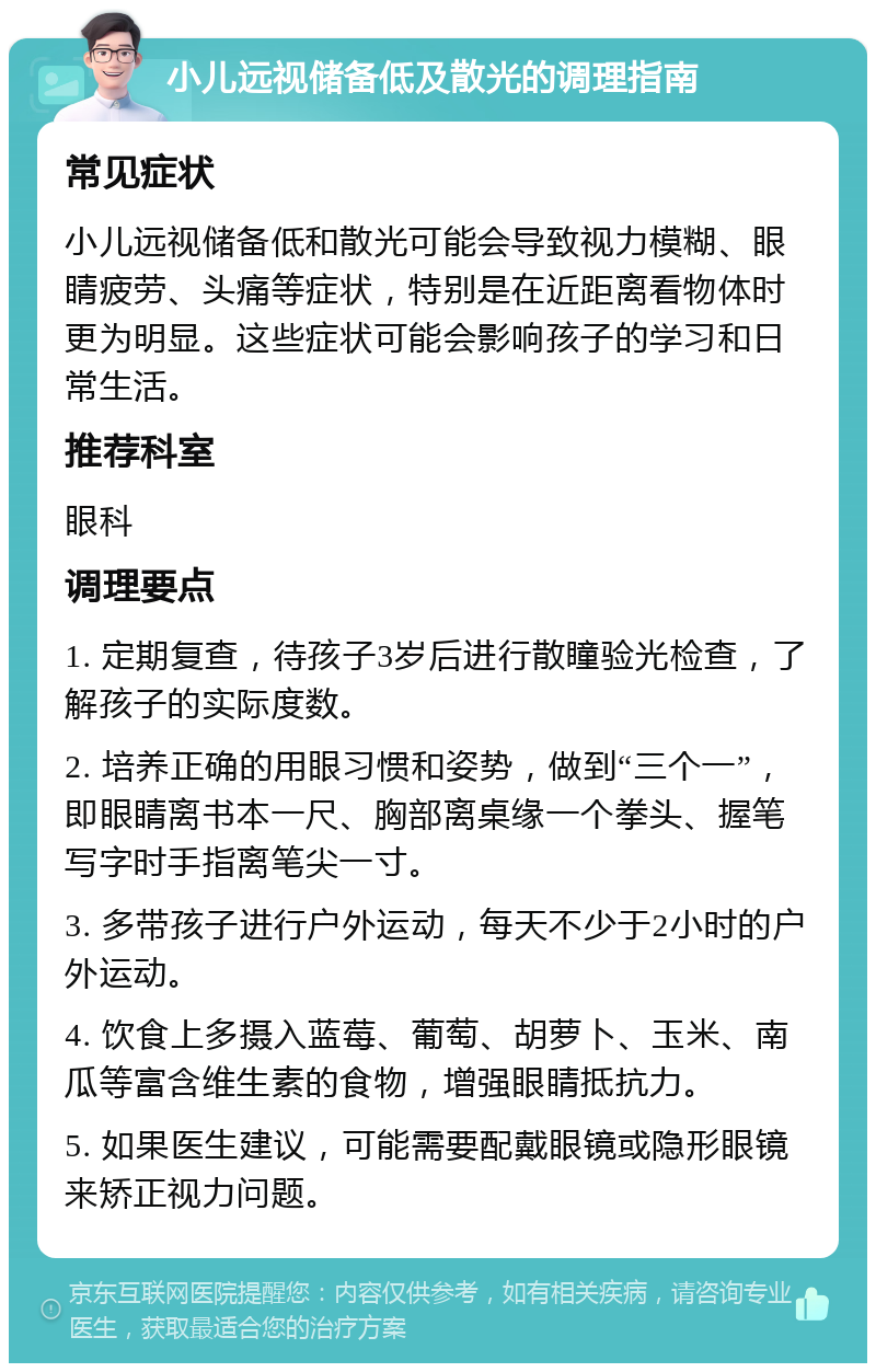 小儿远视储备低及散光的调理指南 常见症状 小儿远视储备低和散光可能会导致视力模糊、眼睛疲劳、头痛等症状，特别是在近距离看物体时更为明显。这些症状可能会影响孩子的学习和日常生活。 推荐科室 眼科 调理要点 1. 定期复查，待孩子3岁后进行散瞳验光检查，了解孩子的实际度数。 2. 培养正确的用眼习惯和姿势，做到“三个一”，即眼睛离书本一尺、胸部离桌缘一个拳头、握笔写字时手指离笔尖一寸。 3. 多带孩子进行户外运动，每天不少于2小时的户外运动。 4. 饮食上多摄入蓝莓、葡萄、胡萝卜、玉米、南瓜等富含维生素的食物，增强眼睛抵抗力。 5. 如果医生建议，可能需要配戴眼镜或隐形眼镜来矫正视力问题。