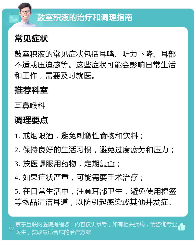 鼓室积液的治疗和调理指南 常见症状 鼓室积液的常见症状包括耳鸣、听力下降、耳部不适或压迫感等。这些症状可能会影响日常生活和工作，需要及时就医。 推荐科室 耳鼻喉科 调理要点 1. 戒烟限酒，避免刺激性食物和饮料； 2. 保持良好的生活习惯，避免过度疲劳和压力； 3. 按医嘱服用药物，定期复查； 4. 如果症状严重，可能需要手术治疗； 5. 在日常生活中，注意耳部卫生，避免使用棉签等物品清洁耳道，以防引起感染或其他并发症。