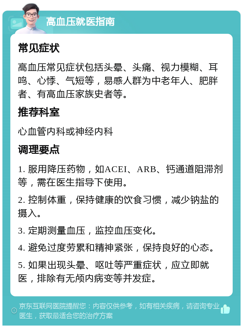 高血压就医指南 常见症状 高血压常见症状包括头晕、头痛、视力模糊、耳鸣、心悸、气短等，易感人群为中老年人、肥胖者、有高血压家族史者等。 推荐科室 心血管内科或神经内科 调理要点 1. 服用降压药物，如ACEI、ARB、钙通道阻滞剂等，需在医生指导下使用。 2. 控制体重，保持健康的饮食习惯，减少钠盐的摄入。 3. 定期测量血压，监控血压变化。 4. 避免过度劳累和精神紧张，保持良好的心态。 5. 如果出现头晕、呕吐等严重症状，应立即就医，排除有无颅内病变等并发症。