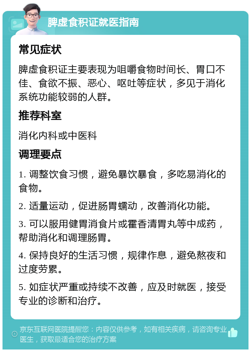 脾虚食积证就医指南 常见症状 脾虚食积证主要表现为咀嚼食物时间长、胃口不佳、食欲不振、恶心、呕吐等症状，多见于消化系统功能较弱的人群。 推荐科室 消化内科或中医科 调理要点 1. 调整饮食习惯，避免暴饮暴食，多吃易消化的食物。 2. 适量运动，促进肠胃蠕动，改善消化功能。 3. 可以服用健胃消食片或霍香清胃丸等中成药，帮助消化和调理肠胃。 4. 保持良好的生活习惯，规律作息，避免熬夜和过度劳累。 5. 如症状严重或持续不改善，应及时就医，接受专业的诊断和治疗。