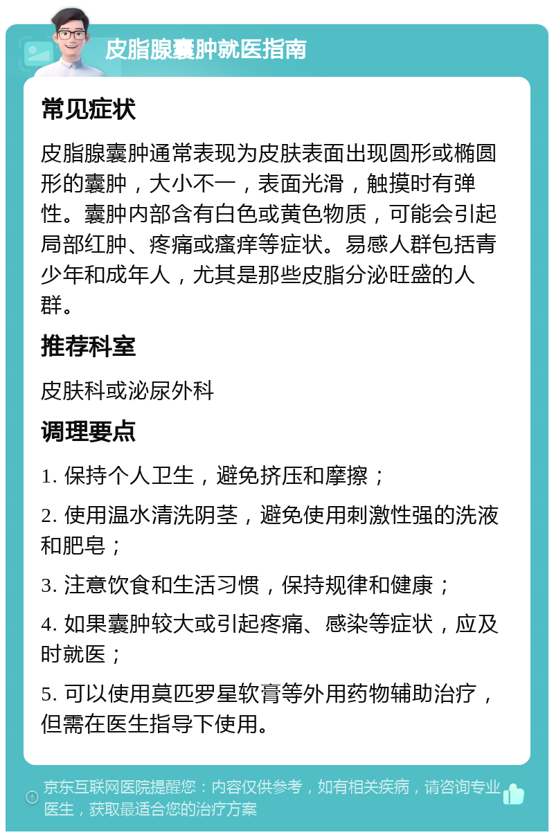 皮脂腺囊肿就医指南 常见症状 皮脂腺囊肿通常表现为皮肤表面出现圆形或椭圆形的囊肿，大小不一，表面光滑，触摸时有弹性。囊肿内部含有白色或黄色物质，可能会引起局部红肿、疼痛或瘙痒等症状。易感人群包括青少年和成年人，尤其是那些皮脂分泌旺盛的人群。 推荐科室 皮肤科或泌尿外科 调理要点 1. 保持个人卫生，避免挤压和摩擦； 2. 使用温水清洗阴茎，避免使用刺激性强的洗液和肥皂； 3. 注意饮食和生活习惯，保持规律和健康； 4. 如果囊肿较大或引起疼痛、感染等症状，应及时就医； 5. 可以使用莫匹罗星软膏等外用药物辅助治疗，但需在医生指导下使用。