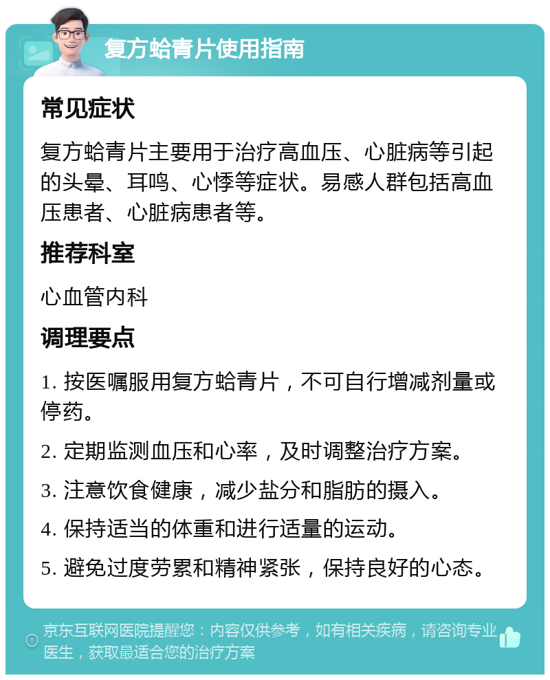 复方蛤青片使用指南 常见症状 复方蛤青片主要用于治疗高血压、心脏病等引起的头晕、耳鸣、心悸等症状。易感人群包括高血压患者、心脏病患者等。 推荐科室 心血管内科 调理要点 1. 按医嘱服用复方蛤青片，不可自行增减剂量或停药。 2. 定期监测血压和心率，及时调整治疗方案。 3. 注意饮食健康，减少盐分和脂肪的摄入。 4. 保持适当的体重和进行适量的运动。 5. 避免过度劳累和精神紧张，保持良好的心态。