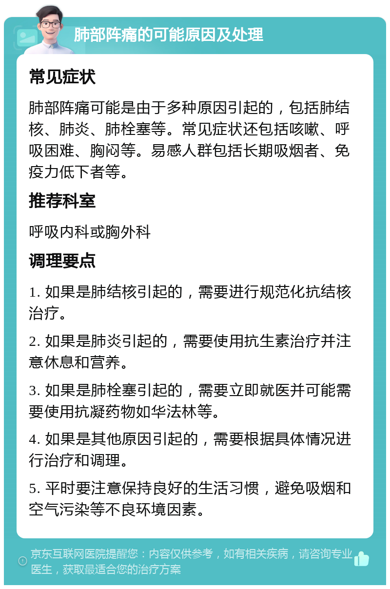 肺部阵痛的可能原因及处理 常见症状 肺部阵痛可能是由于多种原因引起的，包括肺结核、肺炎、肺栓塞等。常见症状还包括咳嗽、呼吸困难、胸闷等。易感人群包括长期吸烟者、免疫力低下者等。 推荐科室 呼吸内科或胸外科 调理要点 1. 如果是肺结核引起的，需要进行规范化抗结核治疗。 2. 如果是肺炎引起的，需要使用抗生素治疗并注意休息和营养。 3. 如果是肺栓塞引起的，需要立即就医并可能需要使用抗凝药物如华法林等。 4. 如果是其他原因引起的，需要根据具体情况进行治疗和调理。 5. 平时要注意保持良好的生活习惯，避免吸烟和空气污染等不良环境因素。