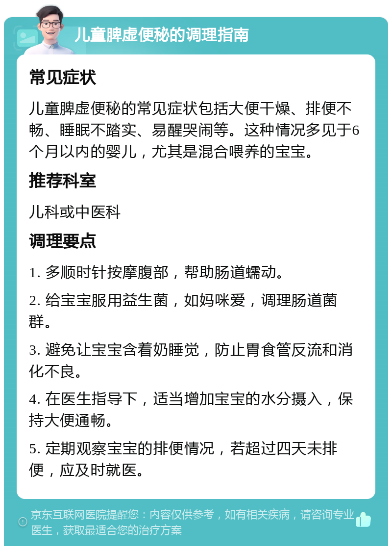 儿童脾虚便秘的调理指南 常见症状 儿童脾虚便秘的常见症状包括大便干燥、排便不畅、睡眠不踏实、易醒哭闹等。这种情况多见于6个月以内的婴儿，尤其是混合喂养的宝宝。 推荐科室 儿科或中医科 调理要点 1. 多顺时针按摩腹部，帮助肠道蠕动。 2. 给宝宝服用益生菌，如妈咪爱，调理肠道菌群。 3. 避免让宝宝含着奶睡觉，防止胃食管反流和消化不良。 4. 在医生指导下，适当增加宝宝的水分摄入，保持大便通畅。 5. 定期观察宝宝的排便情况，若超过四天未排便，应及时就医。