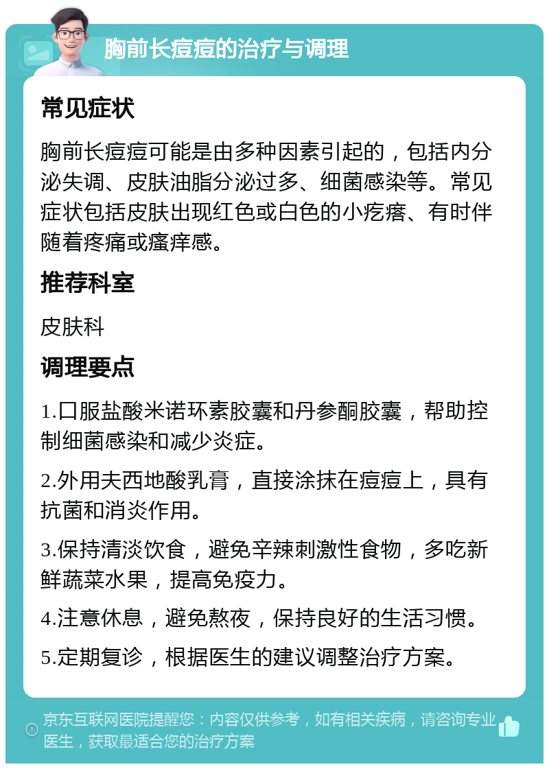 胸前长痘痘的治疗与调理 常见症状 胸前长痘痘可能是由多种因素引起的，包括内分泌失调、皮肤油脂分泌过多、细菌感染等。常见症状包括皮肤出现红色或白色的小疙瘩、有时伴随着疼痛或瘙痒感。 推荐科室 皮肤科 调理要点 1.口服盐酸米诺环素胶囊和丹参酮胶囊，帮助控制细菌感染和减少炎症。 2.外用夫西地酸乳膏，直接涂抹在痘痘上，具有抗菌和消炎作用。 3.保持清淡饮食，避免辛辣刺激性食物，多吃新鲜蔬菜水果，提高免疫力。 4.注意休息，避免熬夜，保持良好的生活习惯。 5.定期复诊，根据医生的建议调整治疗方案。