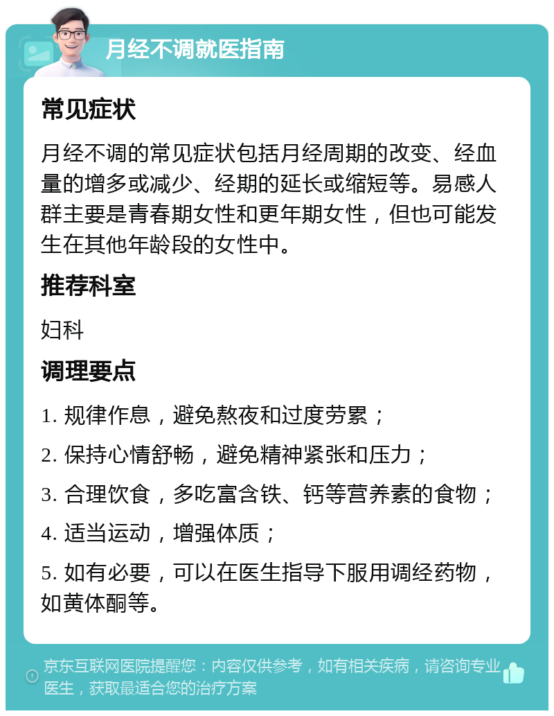 月经不调就医指南 常见症状 月经不调的常见症状包括月经周期的改变、经血量的增多或减少、经期的延长或缩短等。易感人群主要是青春期女性和更年期女性，但也可能发生在其他年龄段的女性中。 推荐科室 妇科 调理要点 1. 规律作息，避免熬夜和过度劳累； 2. 保持心情舒畅，避免精神紧张和压力； 3. 合理饮食，多吃富含铁、钙等营养素的食物； 4. 适当运动，增强体质； 5. 如有必要，可以在医生指导下服用调经药物，如黄体酮等。