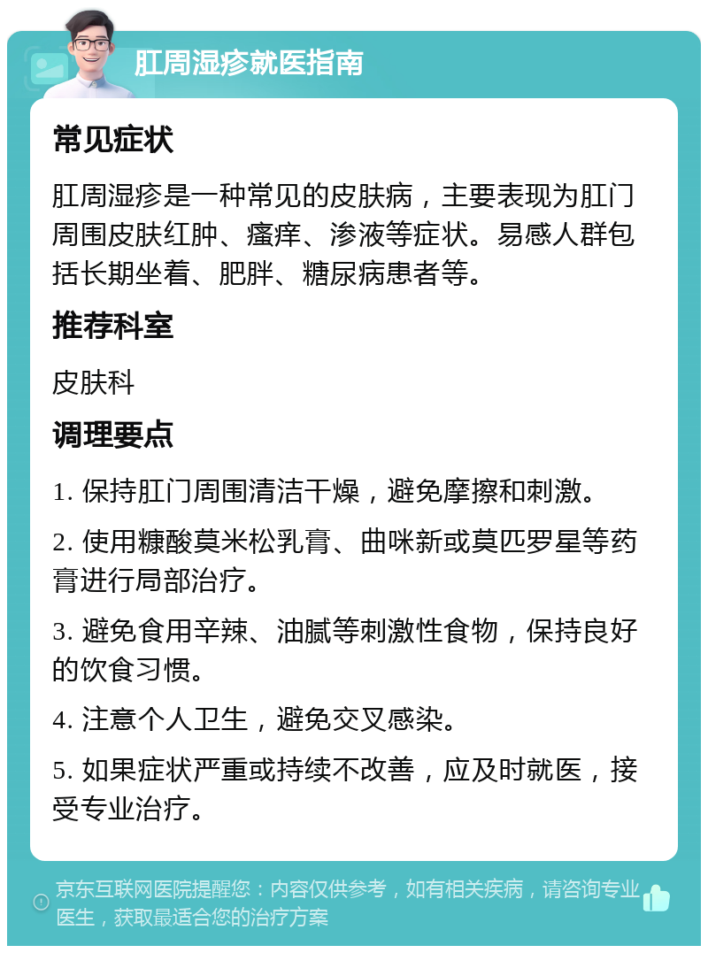 肛周湿疹就医指南 常见症状 肛周湿疹是一种常见的皮肤病，主要表现为肛门周围皮肤红肿、瘙痒、渗液等症状。易感人群包括长期坐着、肥胖、糖尿病患者等。 推荐科室 皮肤科 调理要点 1. 保持肛门周围清洁干燥，避免摩擦和刺激。 2. 使用糠酸莫米松乳膏、曲咪新或莫匹罗星等药膏进行局部治疗。 3. 避免食用辛辣、油腻等刺激性食物，保持良好的饮食习惯。 4. 注意个人卫生，避免交叉感染。 5. 如果症状严重或持续不改善，应及时就医，接受专业治疗。