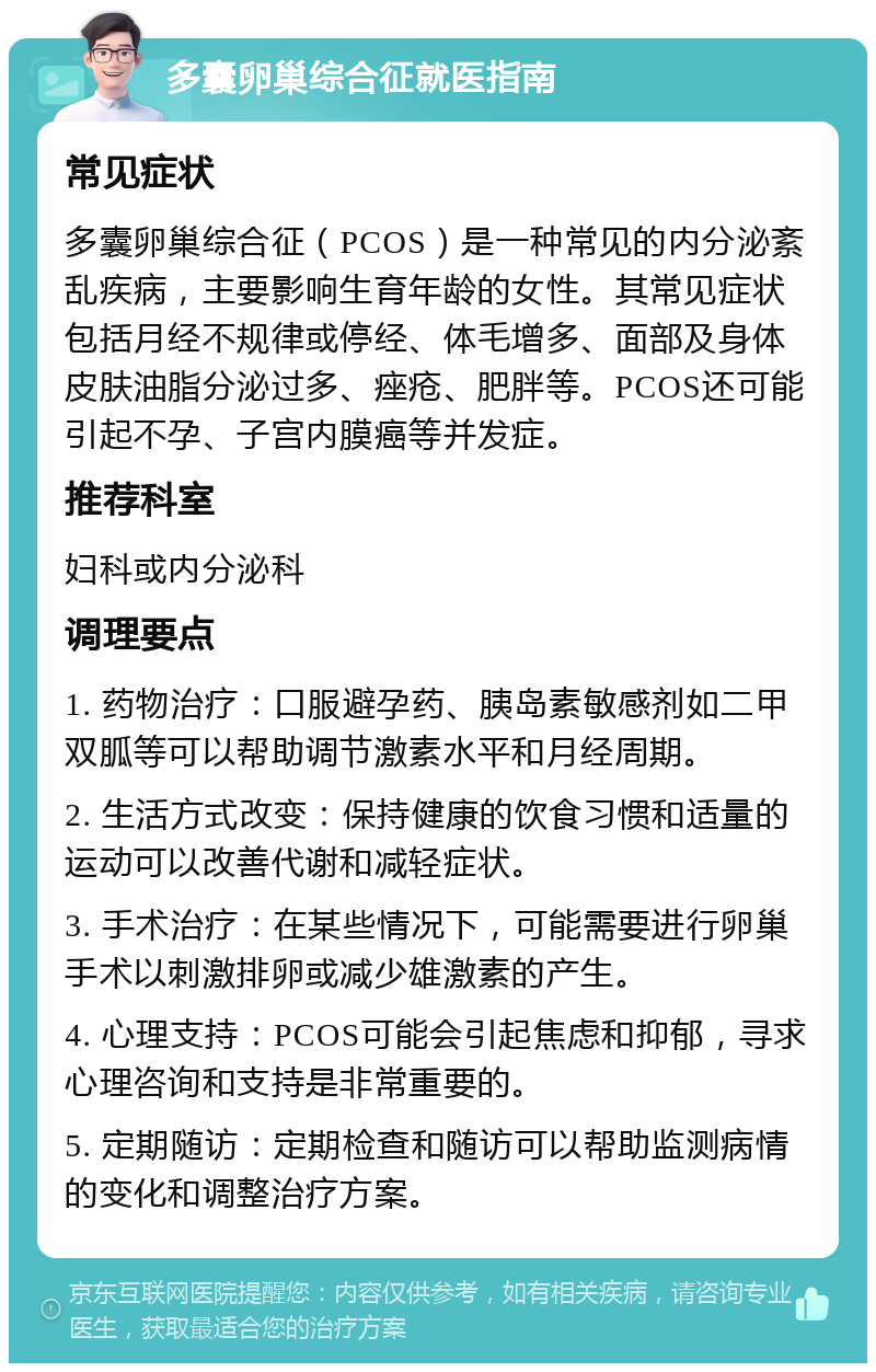 多囊卵巢综合征就医指南 常见症状 多囊卵巢综合征（PCOS）是一种常见的内分泌紊乱疾病，主要影响生育年龄的女性。其常见症状包括月经不规律或停经、体毛增多、面部及身体皮肤油脂分泌过多、痤疮、肥胖等。PCOS还可能引起不孕、子宫内膜癌等并发症。 推荐科室 妇科或内分泌科 调理要点 1. 药物治疗：口服避孕药、胰岛素敏感剂如二甲双胍等可以帮助调节激素水平和月经周期。 2. 生活方式改变：保持健康的饮食习惯和适量的运动可以改善代谢和减轻症状。 3. 手术治疗：在某些情况下，可能需要进行卵巢手术以刺激排卵或减少雄激素的产生。 4. 心理支持：PCOS可能会引起焦虑和抑郁，寻求心理咨询和支持是非常重要的。 5. 定期随访：定期检查和随访可以帮助监测病情的变化和调整治疗方案。