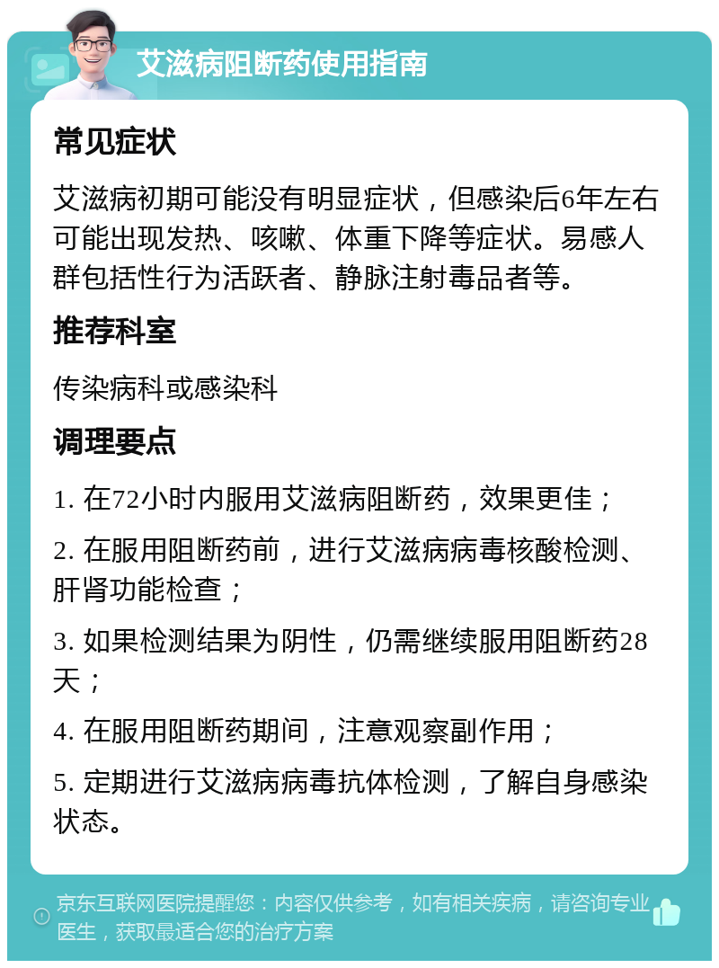 艾滋病阻断药使用指南 常见症状 艾滋病初期可能没有明显症状，但感染后6年左右可能出现发热、咳嗽、体重下降等症状。易感人群包括性行为活跃者、静脉注射毒品者等。 推荐科室 传染病科或感染科 调理要点 1. 在72小时内服用艾滋病阻断药，效果更佳； 2. 在服用阻断药前，进行艾滋病病毒核酸检测、肝肾功能检查； 3. 如果检测结果为阴性，仍需继续服用阻断药28天； 4. 在服用阻断药期间，注意观察副作用； 5. 定期进行艾滋病病毒抗体检测，了解自身感染状态。