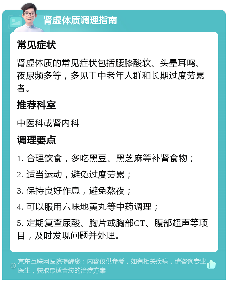 肾虚体质调理指南 常见症状 肾虚体质的常见症状包括腰膝酸软、头晕耳鸣、夜尿频多等，多见于中老年人群和长期过度劳累者。 推荐科室 中医科或肾内科 调理要点 1. 合理饮食，多吃黑豆、黑芝麻等补肾食物； 2. 适当运动，避免过度劳累； 3. 保持良好作息，避免熬夜； 4. 可以服用六味地黄丸等中药调理； 5. 定期复查尿酸、胸片或胸部CT、腹部超声等项目，及时发现问题并处理。