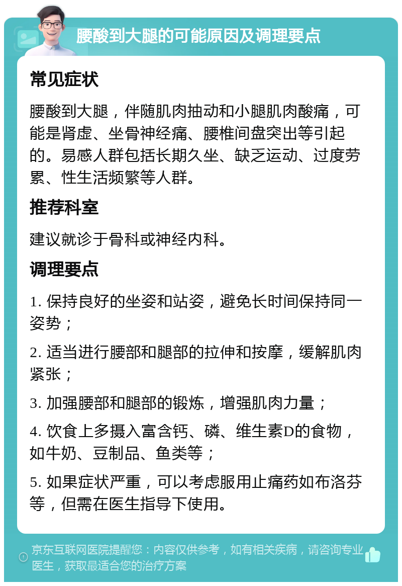 腰酸到大腿的可能原因及调理要点 常见症状 腰酸到大腿，伴随肌肉抽动和小腿肌肉酸痛，可能是肾虚、坐骨神经痛、腰椎间盘突出等引起的。易感人群包括长期久坐、缺乏运动、过度劳累、性生活频繁等人群。 推荐科室 建议就诊于骨科或神经内科。 调理要点 1. 保持良好的坐姿和站姿，避免长时间保持同一姿势； 2. 适当进行腰部和腿部的拉伸和按摩，缓解肌肉紧张； 3. 加强腰部和腿部的锻炼，增强肌肉力量； 4. 饮食上多摄入富含钙、磷、维生素D的食物，如牛奶、豆制品、鱼类等； 5. 如果症状严重，可以考虑服用止痛药如布洛芬等，但需在医生指导下使用。