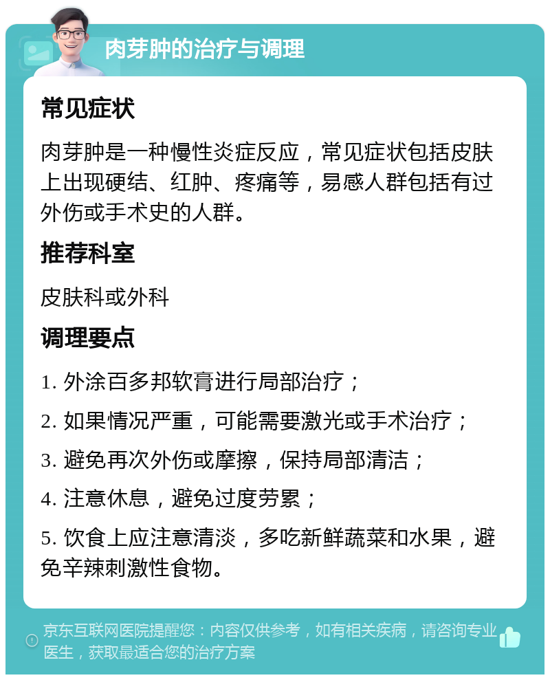 肉芽肿的治疗与调理 常见症状 肉芽肿是一种慢性炎症反应，常见症状包括皮肤上出现硬结、红肿、疼痛等，易感人群包括有过外伤或手术史的人群。 推荐科室 皮肤科或外科 调理要点 1. 外涂百多邦软膏进行局部治疗； 2. 如果情况严重，可能需要激光或手术治疗； 3. 避免再次外伤或摩擦，保持局部清洁； 4. 注意休息，避免过度劳累； 5. 饮食上应注意清淡，多吃新鲜蔬菜和水果，避免辛辣刺激性食物。