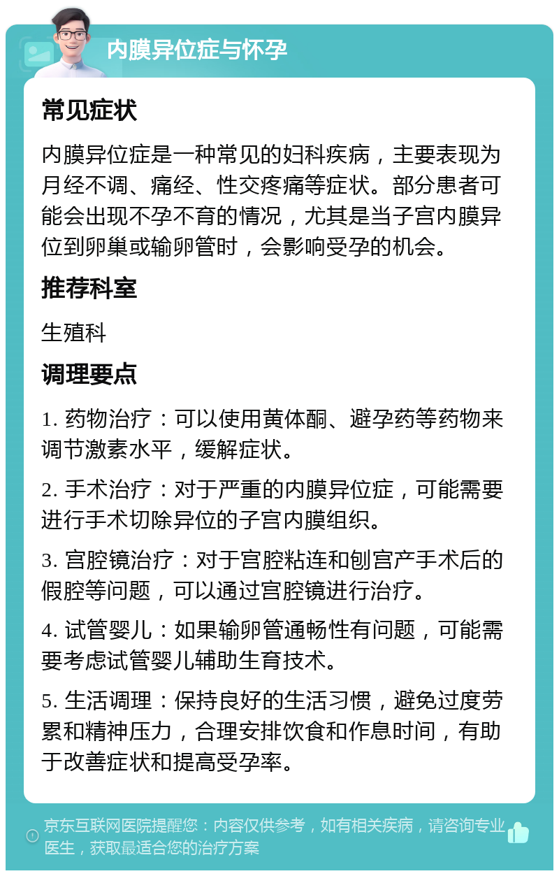 内膜异位症与怀孕 常见症状 内膜异位症是一种常见的妇科疾病，主要表现为月经不调、痛经、性交疼痛等症状。部分患者可能会出现不孕不育的情况，尤其是当子宫内膜异位到卵巢或输卵管时，会影响受孕的机会。 推荐科室 生殖科 调理要点 1. 药物治疗：可以使用黄体酮、避孕药等药物来调节激素水平，缓解症状。 2. 手术治疗：对于严重的内膜异位症，可能需要进行手术切除异位的子宫内膜组织。 3. 宫腔镜治疗：对于宫腔粘连和刨宫产手术后的假腔等问题，可以通过宫腔镜进行治疗。 4. 试管婴儿：如果输卵管通畅性有问题，可能需要考虑试管婴儿辅助生育技术。 5. 生活调理：保持良好的生活习惯，避免过度劳累和精神压力，合理安排饮食和作息时间，有助于改善症状和提高受孕率。