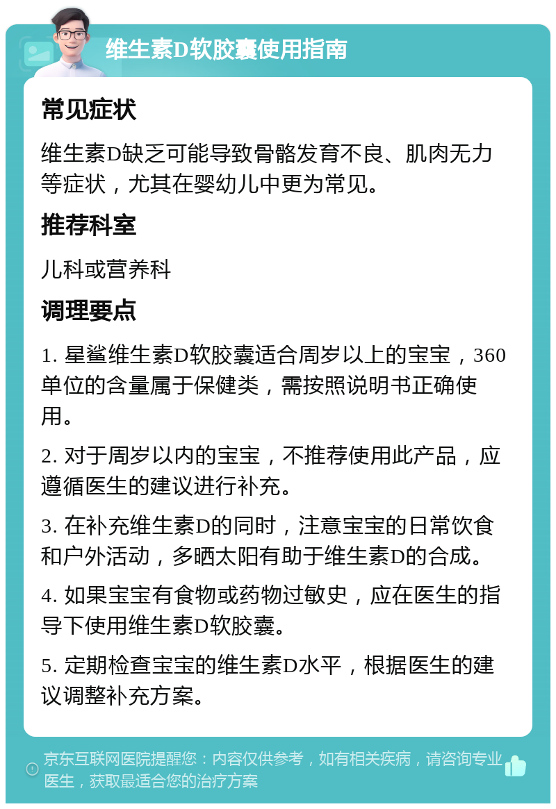 维生素D软胶囊使用指南 常见症状 维生素D缺乏可能导致骨骼发育不良、肌肉无力等症状，尤其在婴幼儿中更为常见。 推荐科室 儿科或营养科 调理要点 1. 星鲨维生素D软胶囊适合周岁以上的宝宝，360单位的含量属于保健类，需按照说明书正确使用。 2. 对于周岁以内的宝宝，不推荐使用此产品，应遵循医生的建议进行补充。 3. 在补充维生素D的同时，注意宝宝的日常饮食和户外活动，多晒太阳有助于维生素D的合成。 4. 如果宝宝有食物或药物过敏史，应在医生的指导下使用维生素D软胶囊。 5. 定期检查宝宝的维生素D水平，根据医生的建议调整补充方案。