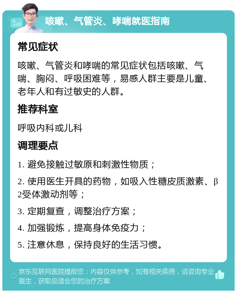 咳嗽、气管炎、哮喘就医指南 常见症状 咳嗽、气管炎和哮喘的常见症状包括咳嗽、气喘、胸闷、呼吸困难等，易感人群主要是儿童、老年人和有过敏史的人群。 推荐科室 呼吸内科或儿科 调理要点 1. 避免接触过敏原和刺激性物质； 2. 使用医生开具的药物，如吸入性糖皮质激素、β2受体激动剂等； 3. 定期复查，调整治疗方案； 4. 加强锻炼，提高身体免疫力； 5. 注意休息，保持良好的生活习惯。