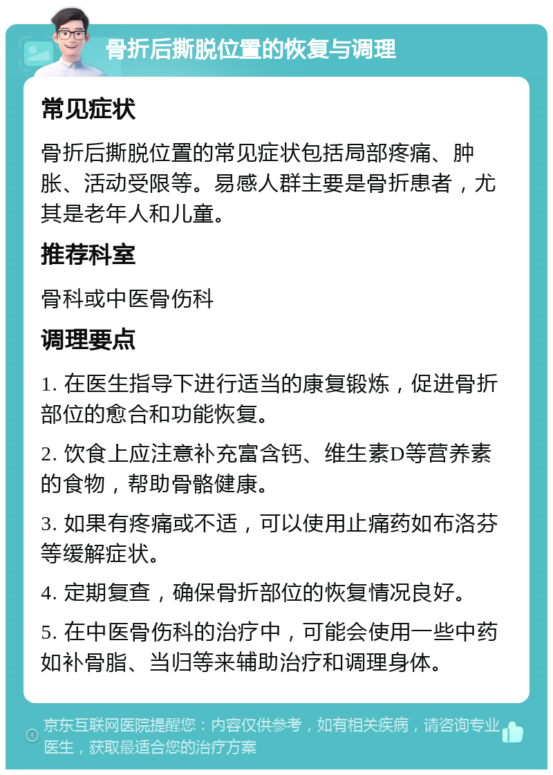 骨折后撕脱位置的恢复与调理 常见症状 骨折后撕脱位置的常见症状包括局部疼痛、肿胀、活动受限等。易感人群主要是骨折患者，尤其是老年人和儿童。 推荐科室 骨科或中医骨伤科 调理要点 1. 在医生指导下进行适当的康复锻炼，促进骨折部位的愈合和功能恢复。 2. 饮食上应注意补充富含钙、维生素D等营养素的食物，帮助骨骼健康。 3. 如果有疼痛或不适，可以使用止痛药如布洛芬等缓解症状。 4. 定期复查，确保骨折部位的恢复情况良好。 5. 在中医骨伤科的治疗中，可能会使用一些中药如补骨脂、当归等来辅助治疗和调理身体。