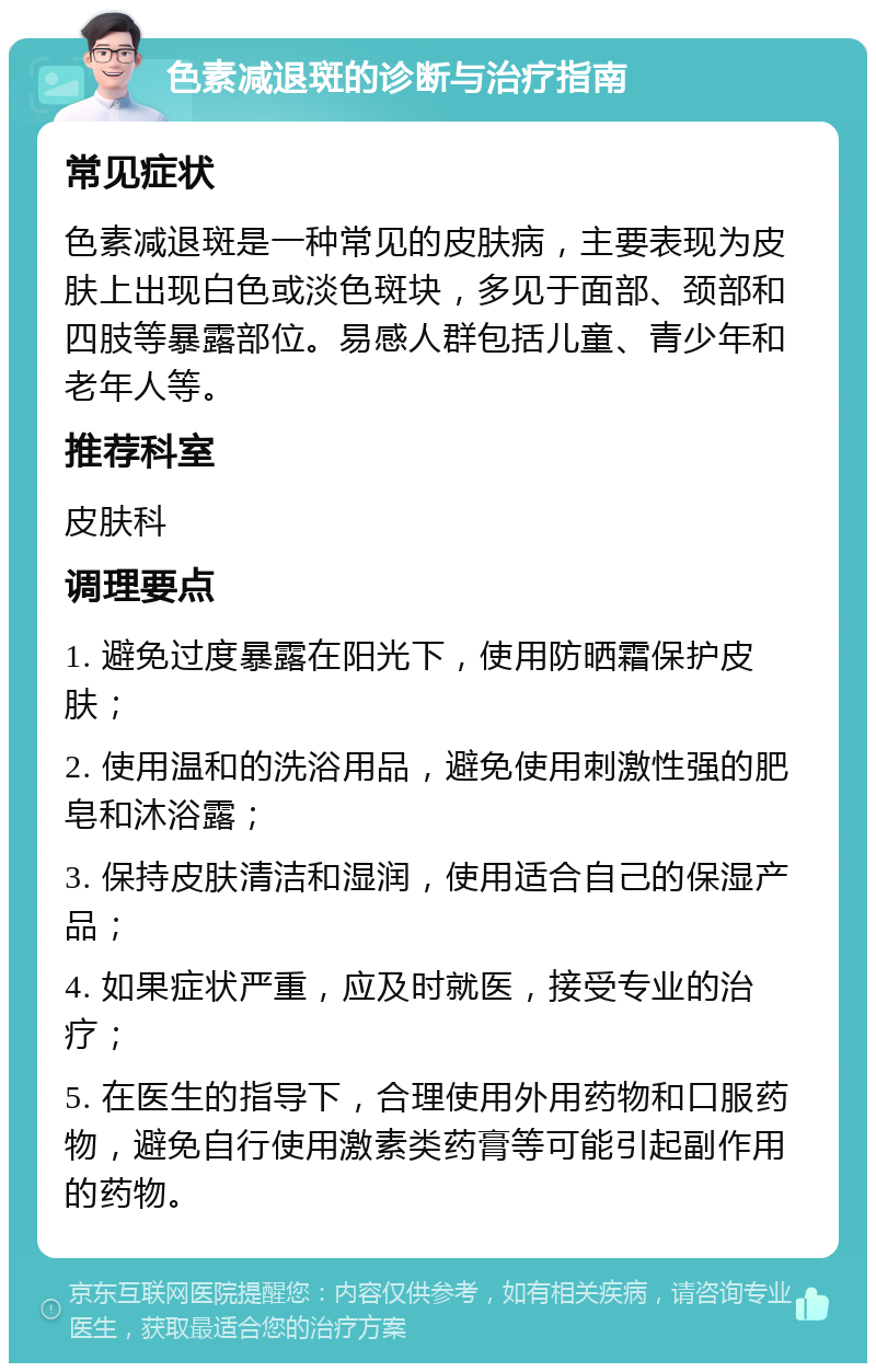 色素减退斑的诊断与治疗指南 常见症状 色素减退斑是一种常见的皮肤病，主要表现为皮肤上出现白色或淡色斑块，多见于面部、颈部和四肢等暴露部位。易感人群包括儿童、青少年和老年人等。 推荐科室 皮肤科 调理要点 1. 避免过度暴露在阳光下，使用防晒霜保护皮肤； 2. 使用温和的洗浴用品，避免使用刺激性强的肥皂和沐浴露； 3. 保持皮肤清洁和湿润，使用适合自己的保湿产品； 4. 如果症状严重，应及时就医，接受专业的治疗； 5. 在医生的指导下，合理使用外用药物和口服药物，避免自行使用激素类药膏等可能引起副作用的药物。