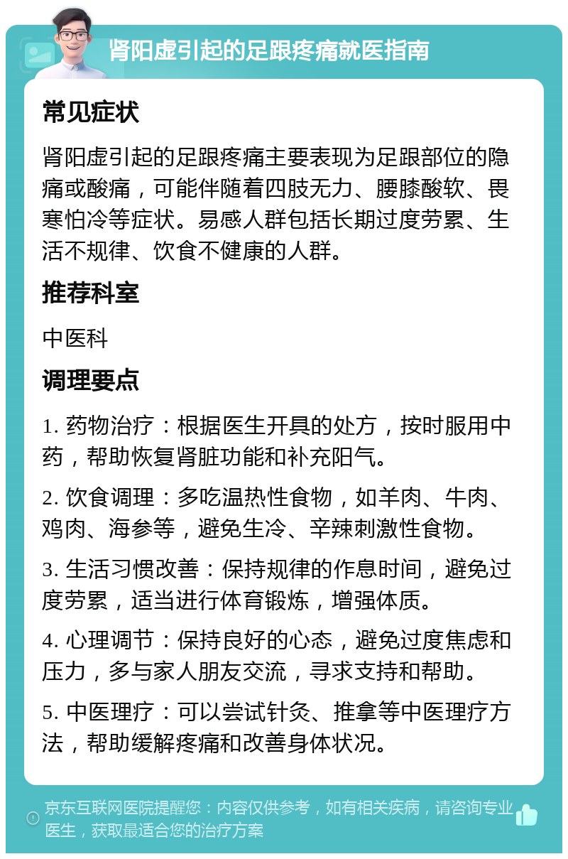 肾阳虚引起的足跟疼痛就医指南 常见症状 肾阳虚引起的足跟疼痛主要表现为足跟部位的隐痛或酸痛，可能伴随着四肢无力、腰膝酸软、畏寒怕冷等症状。易感人群包括长期过度劳累、生活不规律、饮食不健康的人群。 推荐科室 中医科 调理要点 1. 药物治疗：根据医生开具的处方，按时服用中药，帮助恢复肾脏功能和补充阳气。 2. 饮食调理：多吃温热性食物，如羊肉、牛肉、鸡肉、海参等，避免生冷、辛辣刺激性食物。 3. 生活习惯改善：保持规律的作息时间，避免过度劳累，适当进行体育锻炼，增强体质。 4. 心理调节：保持良好的心态，避免过度焦虑和压力，多与家人朋友交流，寻求支持和帮助。 5. 中医理疗：可以尝试针灸、推拿等中医理疗方法，帮助缓解疼痛和改善身体状况。