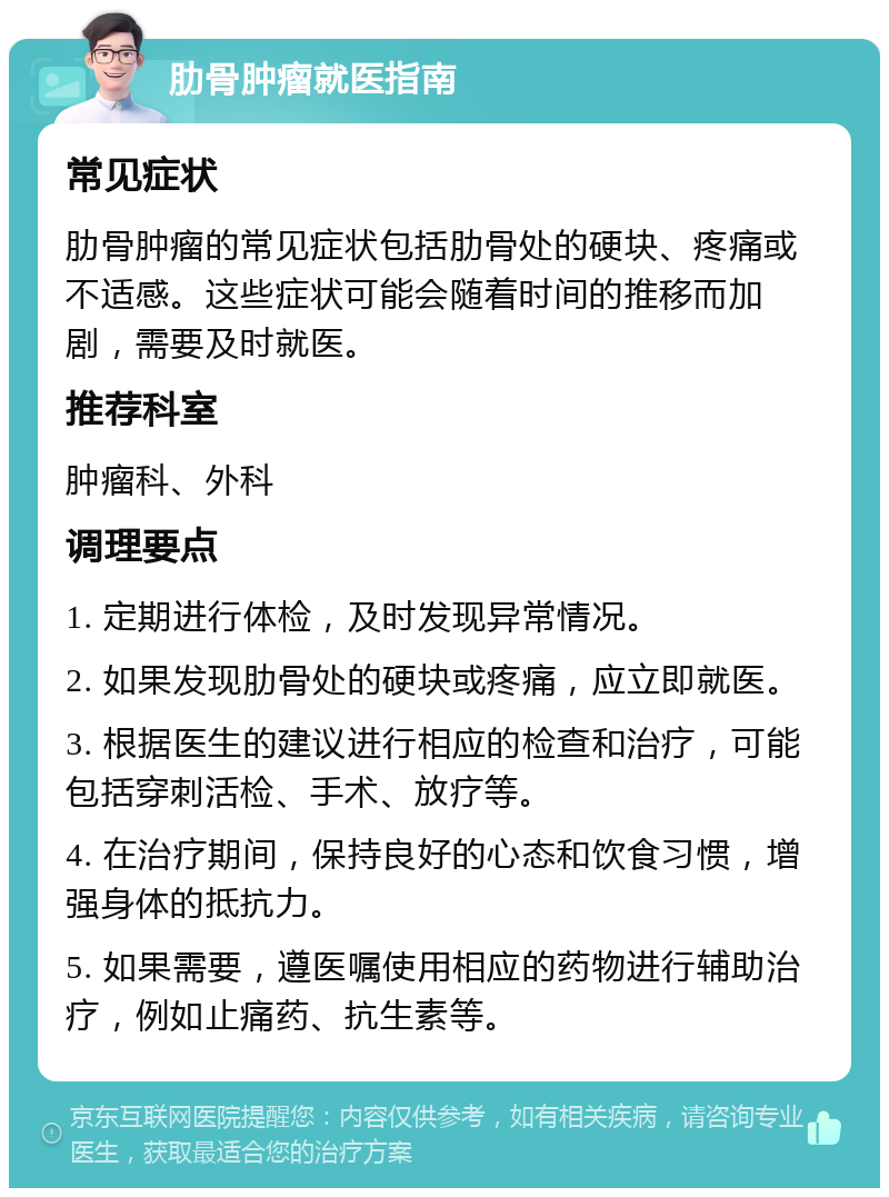 肋骨肿瘤就医指南 常见症状 肋骨肿瘤的常见症状包括肋骨处的硬块、疼痛或不适感。这些症状可能会随着时间的推移而加剧，需要及时就医。 推荐科室 肿瘤科、外科 调理要点 1. 定期进行体检，及时发现异常情况。 2. 如果发现肋骨处的硬块或疼痛，应立即就医。 3. 根据医生的建议进行相应的检查和治疗，可能包括穿刺活检、手术、放疗等。 4. 在治疗期间，保持良好的心态和饮食习惯，增强身体的抵抗力。 5. 如果需要，遵医嘱使用相应的药物进行辅助治疗，例如止痛药、抗生素等。