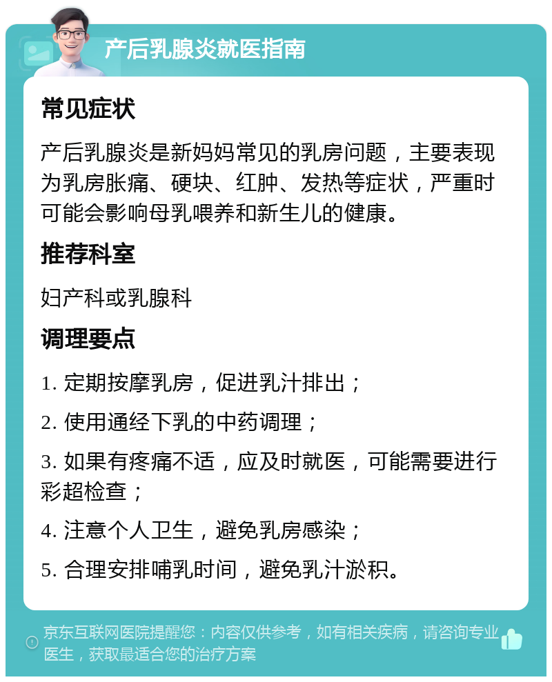 产后乳腺炎就医指南 常见症状 产后乳腺炎是新妈妈常见的乳房问题，主要表现为乳房胀痛、硬块、红肿、发热等症状，严重时可能会影响母乳喂养和新生儿的健康。 推荐科室 妇产科或乳腺科 调理要点 1. 定期按摩乳房，促进乳汁排出； 2. 使用通经下乳的中药调理； 3. 如果有疼痛不适，应及时就医，可能需要进行彩超检查； 4. 注意个人卫生，避免乳房感染； 5. 合理安排哺乳时间，避免乳汁淤积。