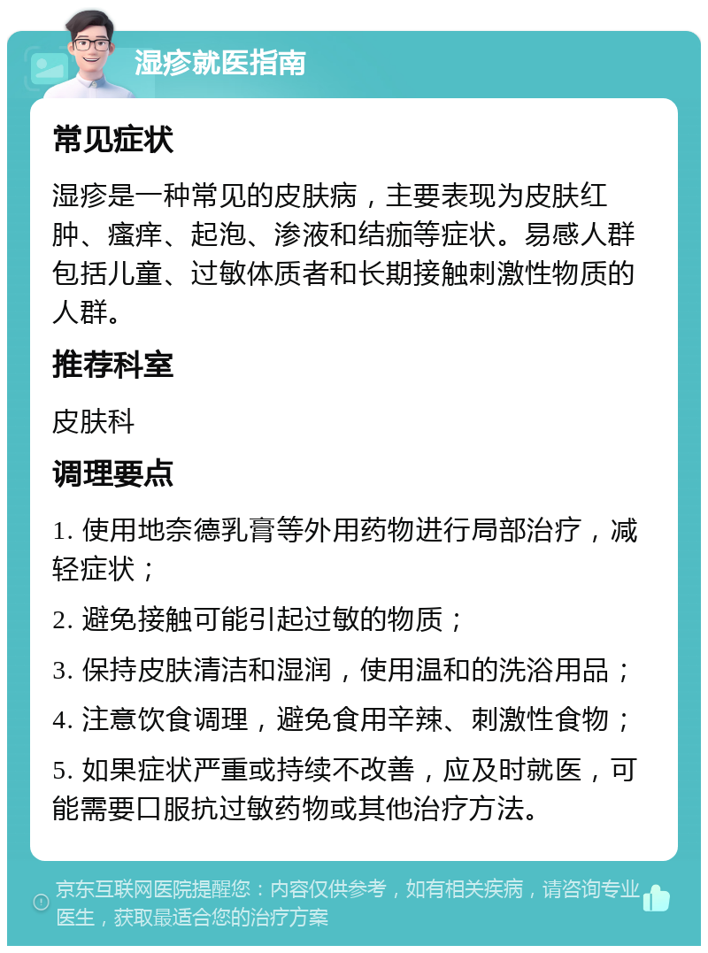 湿疹就医指南 常见症状 湿疹是一种常见的皮肤病，主要表现为皮肤红肿、瘙痒、起泡、渗液和结痂等症状。易感人群包括儿童、过敏体质者和长期接触刺激性物质的人群。 推荐科室 皮肤科 调理要点 1. 使用地奈德乳膏等外用药物进行局部治疗，减轻症状； 2. 避免接触可能引起过敏的物质； 3. 保持皮肤清洁和湿润，使用温和的洗浴用品； 4. 注意饮食调理，避免食用辛辣、刺激性食物； 5. 如果症状严重或持续不改善，应及时就医，可能需要口服抗过敏药物或其他治疗方法。