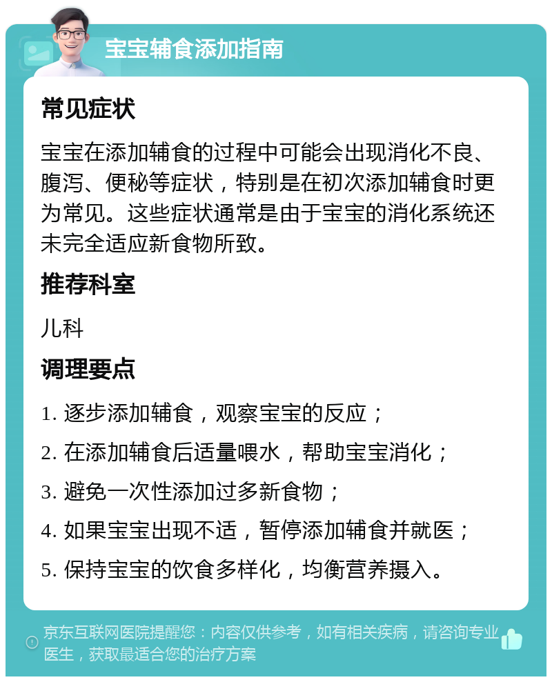 宝宝辅食添加指南 常见症状 宝宝在添加辅食的过程中可能会出现消化不良、腹泻、便秘等症状，特别是在初次添加辅食时更为常见。这些症状通常是由于宝宝的消化系统还未完全适应新食物所致。 推荐科室 儿科 调理要点 1. 逐步添加辅食，观察宝宝的反应； 2. 在添加辅食后适量喂水，帮助宝宝消化； 3. 避免一次性添加过多新食物； 4. 如果宝宝出现不适，暂停添加辅食并就医； 5. 保持宝宝的饮食多样化，均衡营养摄入。