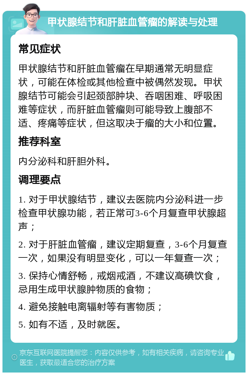 甲状腺结节和肝脏血管瘤的解读与处理 常见症状 甲状腺结节和肝脏血管瘤在早期通常无明显症状，可能在体检或其他检查中被偶然发现。甲状腺结节可能会引起颈部肿块、吞咽困难、呼吸困难等症状，而肝脏血管瘤则可能导致上腹部不适、疼痛等症状，但这取决于瘤的大小和位置。 推荐科室 内分泌科和肝胆外科。 调理要点 1. 对于甲状腺结节，建议去医院内分泌科进一步检查甲状腺功能，若正常可3-6个月复查甲状腺超声； 2. 对于肝脏血管瘤，建议定期复查，3-6个月复查一次，如果没有明显变化，可以一年复查一次； 3. 保持心情舒畅，戒烟戒酒，不建议高碘饮食，忌用生成甲状腺肿物质的食物； 4. 避免接触电离辐射等有害物质； 5. 如有不适，及时就医。