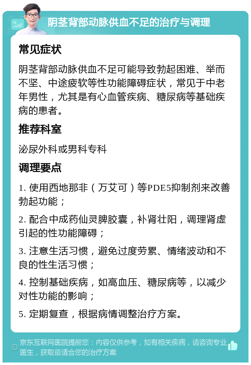 阴茎背部动脉供血不足的治疗与调理 常见症状 阴茎背部动脉供血不足可能导致勃起困难、举而不坚、中途疲软等性功能障碍症状，常见于中老年男性，尤其是有心血管疾病、糖尿病等基础疾病的患者。 推荐科室 泌尿外科或男科专科 调理要点 1. 使用西地那非（万艾可）等PDE5抑制剂来改善勃起功能； 2. 配合中成药仙灵脾胶囊，补肾壮阳，调理肾虚引起的性功能障碍； 3. 注意生活习惯，避免过度劳累、情绪波动和不良的性生活习惯； 4. 控制基础疾病，如高血压、糖尿病等，以减少对性功能的影响； 5. 定期复查，根据病情调整治疗方案。