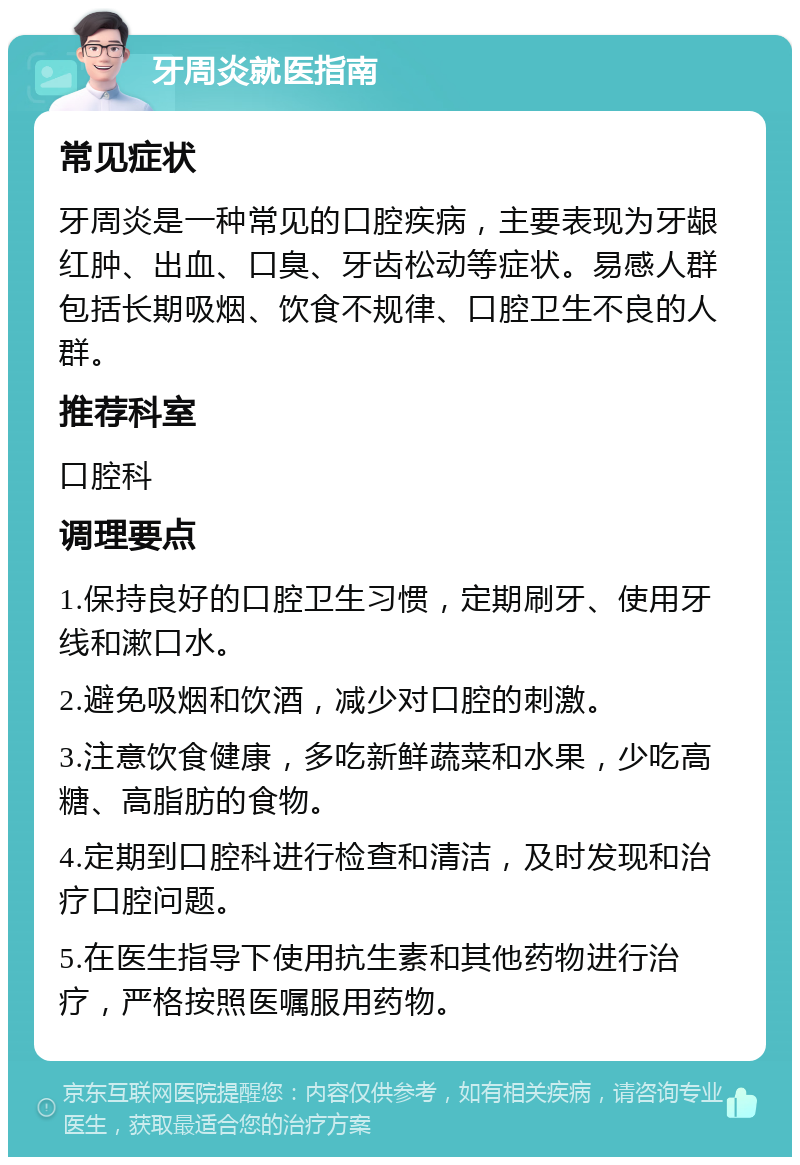 牙周炎就医指南 常见症状 牙周炎是一种常见的口腔疾病，主要表现为牙龈红肿、出血、口臭、牙齿松动等症状。易感人群包括长期吸烟、饮食不规律、口腔卫生不良的人群。 推荐科室 口腔科 调理要点 1.保持良好的口腔卫生习惯，定期刷牙、使用牙线和漱口水。 2.避免吸烟和饮酒，减少对口腔的刺激。 3.注意饮食健康，多吃新鲜蔬菜和水果，少吃高糖、高脂肪的食物。 4.定期到口腔科进行检查和清洁，及时发现和治疗口腔问题。 5.在医生指导下使用抗生素和其他药物进行治疗，严格按照医嘱服用药物。