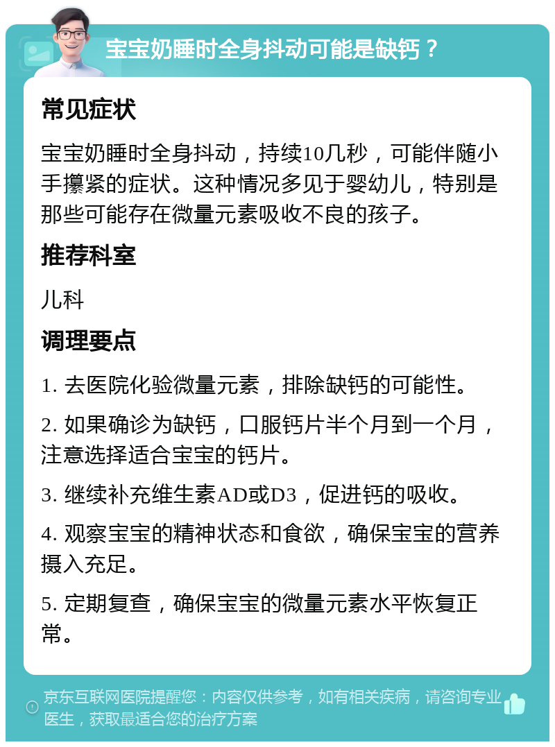 宝宝奶睡时全身抖动可能是缺钙？ 常见症状 宝宝奶睡时全身抖动，持续10几秒，可能伴随小手攥紧的症状。这种情况多见于婴幼儿，特别是那些可能存在微量元素吸收不良的孩子。 推荐科室 儿科 调理要点 1. 去医院化验微量元素，排除缺钙的可能性。 2. 如果确诊为缺钙，口服钙片半个月到一个月，注意选择适合宝宝的钙片。 3. 继续补充维生素AD或D3，促进钙的吸收。 4. 观察宝宝的精神状态和食欲，确保宝宝的营养摄入充足。 5. 定期复查，确保宝宝的微量元素水平恢复正常。