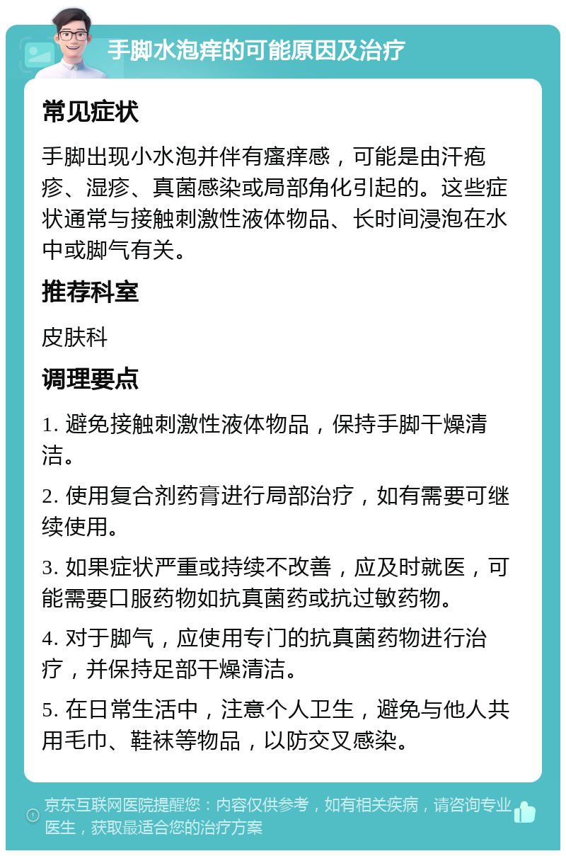 手脚水泡痒的可能原因及治疗 常见症状 手脚出现小水泡并伴有瘙痒感，可能是由汗疱疹、湿疹、真菌感染或局部角化引起的。这些症状通常与接触刺激性液体物品、长时间浸泡在水中或脚气有关。 推荐科室 皮肤科 调理要点 1. 避免接触刺激性液体物品，保持手脚干燥清洁。 2. 使用复合剂药膏进行局部治疗，如有需要可继续使用。 3. 如果症状严重或持续不改善，应及时就医，可能需要口服药物如抗真菌药或抗过敏药物。 4. 对于脚气，应使用专门的抗真菌药物进行治疗，并保持足部干燥清洁。 5. 在日常生活中，注意个人卫生，避免与他人共用毛巾、鞋袜等物品，以防交叉感染。