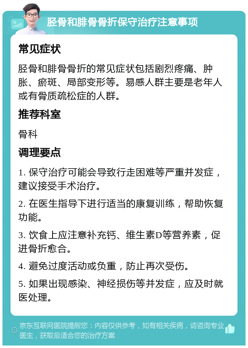 胫骨和腓骨骨折保守治疗注意事项 常见症状 胫骨和腓骨骨折的常见症状包括剧烈疼痛、肿胀、瘀斑、局部变形等。易感人群主要是老年人或有骨质疏松症的人群。 推荐科室 骨科 调理要点 1. 保守治疗可能会导致行走困难等严重并发症，建议接受手术治疗。 2. 在医生指导下进行适当的康复训练，帮助恢复功能。 3. 饮食上应注意补充钙、维生素D等营养素，促进骨折愈合。 4. 避免过度活动或负重，防止再次受伤。 5. 如果出现感染、神经损伤等并发症，应及时就医处理。