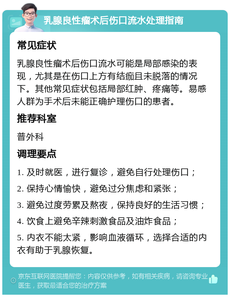 乳腺良性瘤术后伤口流水处理指南 常见症状 乳腺良性瘤术后伤口流水可能是局部感染的表现，尤其是在伤口上方有结痂且未脱落的情况下。其他常见症状包括局部红肿、疼痛等。易感人群为手术后未能正确护理伤口的患者。 推荐科室 普外科 调理要点 1. 及时就医，进行复诊，避免自行处理伤口； 2. 保持心情愉快，避免过分焦虑和紧张； 3. 避免过度劳累及熬夜，保持良好的生活习惯； 4. 饮食上避免辛辣刺激食品及油炸食品； 5. 内衣不能太紧，影响血液循环，选择合适的内衣有助于乳腺恢复。