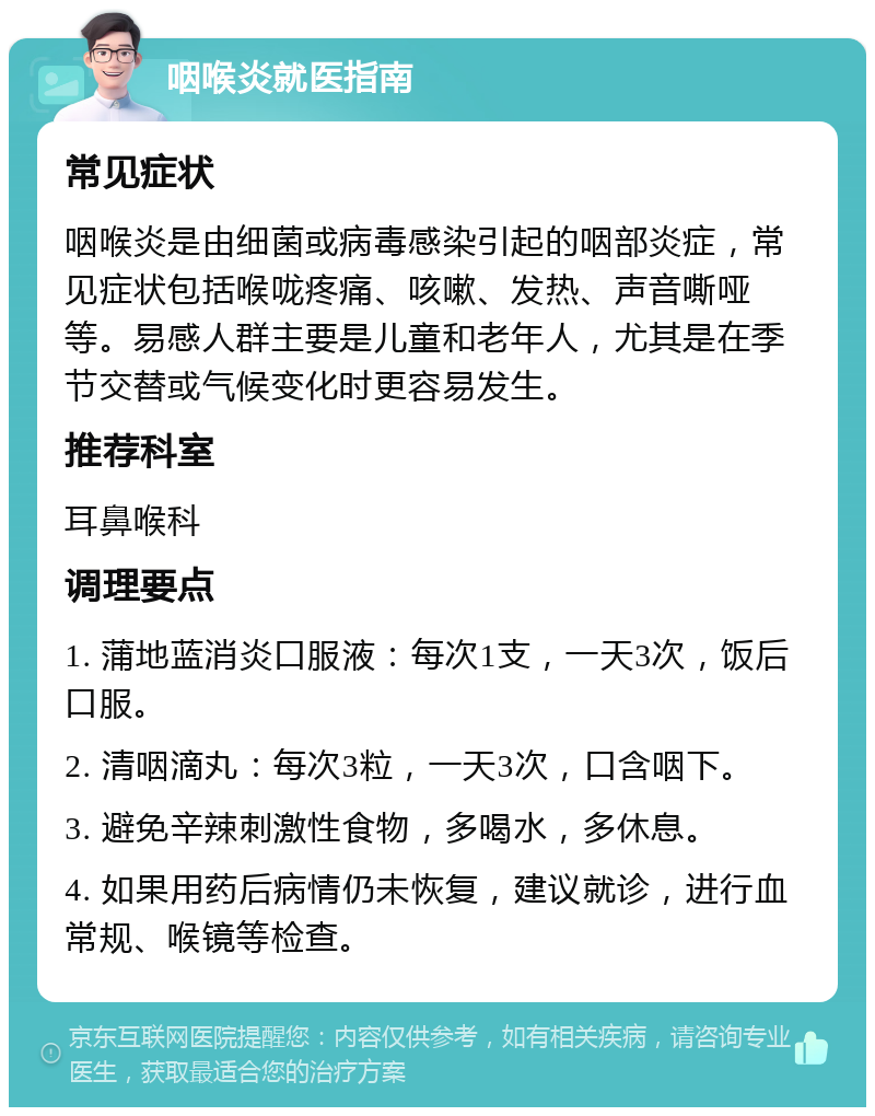 咽喉炎就医指南 常见症状 咽喉炎是由细菌或病毒感染引起的咽部炎症，常见症状包括喉咙疼痛、咳嗽、发热、声音嘶哑等。易感人群主要是儿童和老年人，尤其是在季节交替或气候变化时更容易发生。 推荐科室 耳鼻喉科 调理要点 1. 蒲地蓝消炎口服液：每次1支，一天3次，饭后口服。 2. 清咽滴丸：每次3粒，一天3次，口含咽下。 3. 避免辛辣刺激性食物，多喝水，多休息。 4. 如果用药后病情仍未恢复，建议就诊，进行血常规、喉镜等检查。