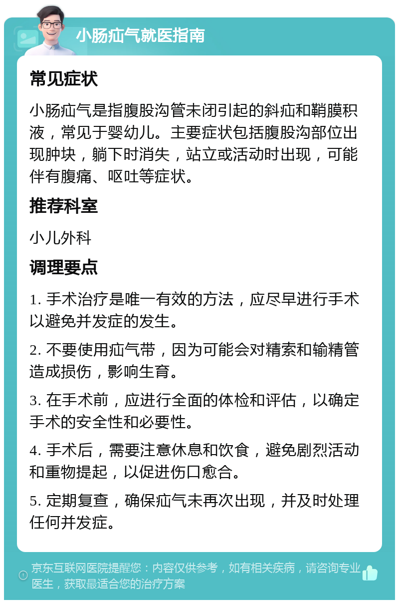 小肠疝气就医指南 常见症状 小肠疝气是指腹股沟管未闭引起的斜疝和鞘膜积液，常见于婴幼儿。主要症状包括腹股沟部位出现肿块，躺下时消失，站立或活动时出现，可能伴有腹痛、呕吐等症状。 推荐科室 小儿外科 调理要点 1. 手术治疗是唯一有效的方法，应尽早进行手术以避免并发症的发生。 2. 不要使用疝气带，因为可能会对精索和输精管造成损伤，影响生育。 3. 在手术前，应进行全面的体检和评估，以确定手术的安全性和必要性。 4. 手术后，需要注意休息和饮食，避免剧烈活动和重物提起，以促进伤口愈合。 5. 定期复查，确保疝气未再次出现，并及时处理任何并发症。